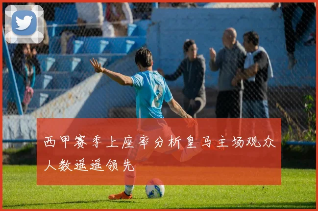 西甲赛季上座率分析皇马主场观众人数遥遥领先