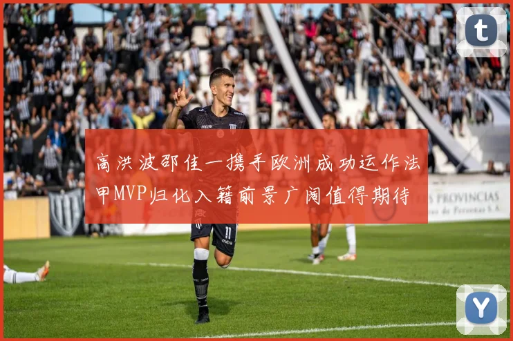 高洪波邵佳一携手欧洲成功运作法甲MVP归化入籍前景广阔值得期待