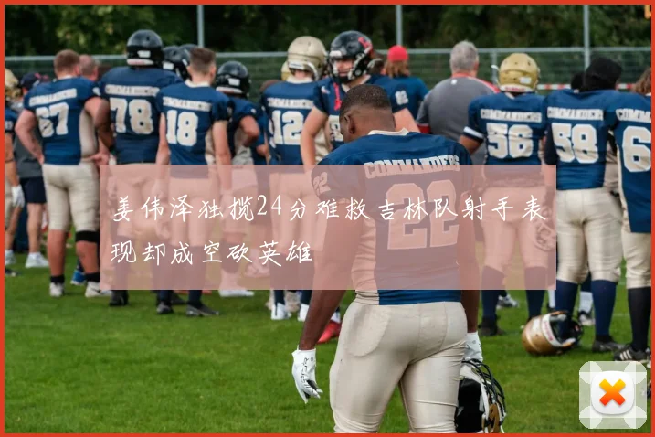 姜伟泽独揽24分难救吉林队射手表现却成空砍英雄