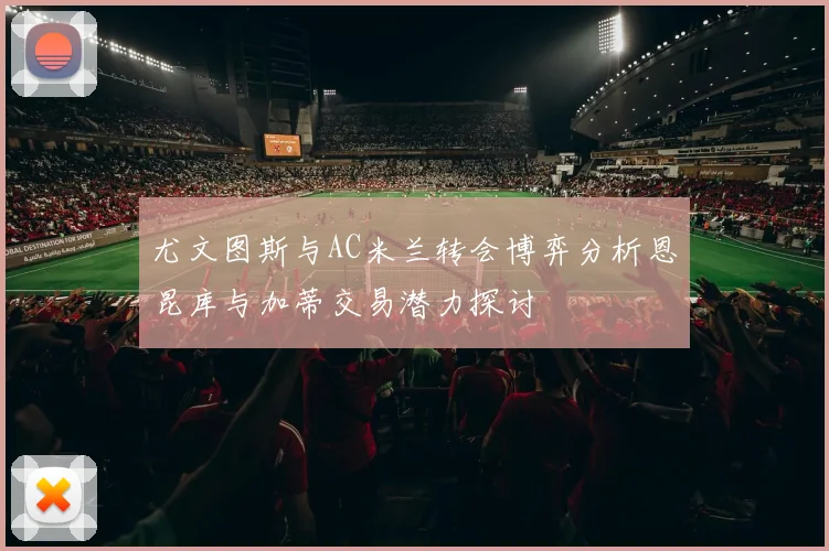 尤文图斯与AC米兰转会博弈分析恩昆库与加蒂交易潜力探讨